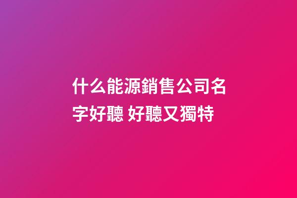 什么能源銷售公司名字好聽 好聽又獨特-第1張-公司起名-玄機派